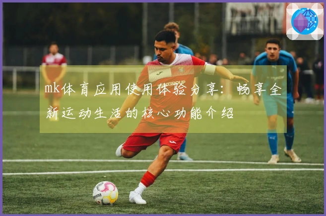 mk体育应用使用体验分享：畅享全新运动生活的核心功能介绍